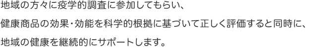 地域の方々に疫学的調査に参加してもらい、健康商品の効果・効能を科学的根拠に基づいて正しく評価すると同時に、地域の健康を継続的にサポートします。